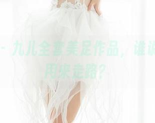 魅妍社 – 九儿全套美足作品，谁说脚只能用来走路？